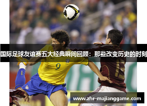 国际足球友谊赛五大经典瞬间回顾:那些改变历史的时刻 国际足球友谊赛五大经典瞬间回顾:那些改变历史的时刻