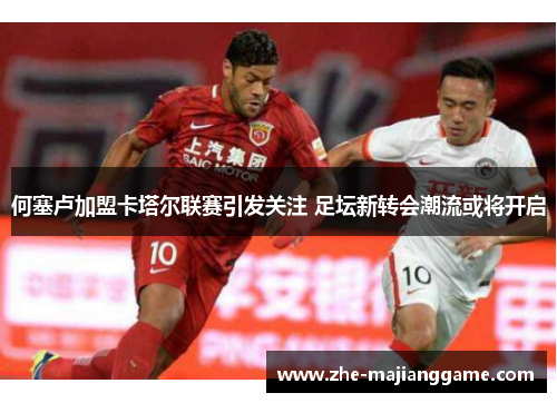 何塞卢加盟卡塔尔联赛引发关注 足坛新转会潮流或将开启