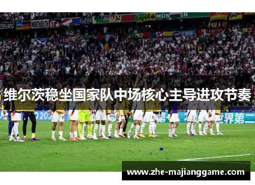 维尔茨稳坐国家队中场核心主导进攻节奏