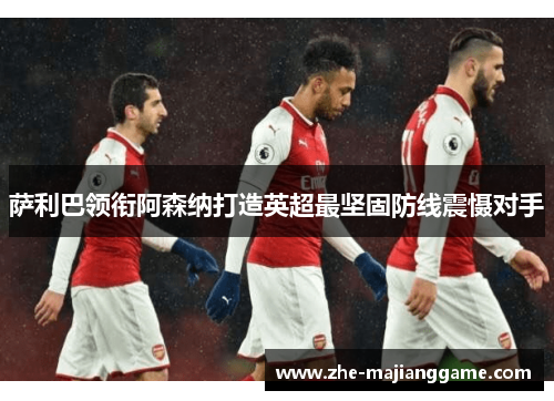 萨利巴领衔阿森纳打造英超最坚固防线震慑对手