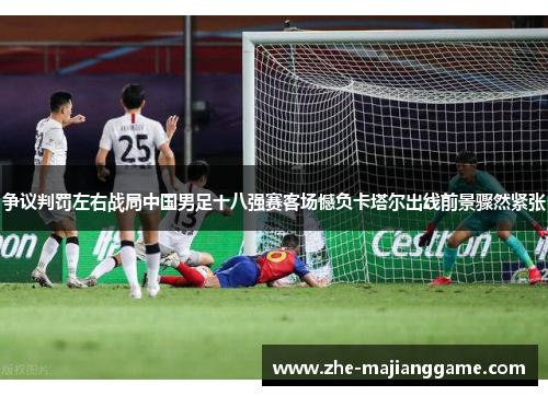 争议判罚左右战局中国男足十八强赛客场憾负卡塔尔出线前景骤然紧张