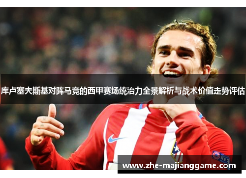 库卢塞夫斯基对阵马竞的西甲赛场统治力全景解析与战术价值走势评估
