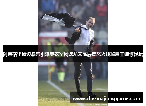 阿莱格里场边暴怒引爆更衣室风波尤文高层震怒火线解雇主帅惊足坛