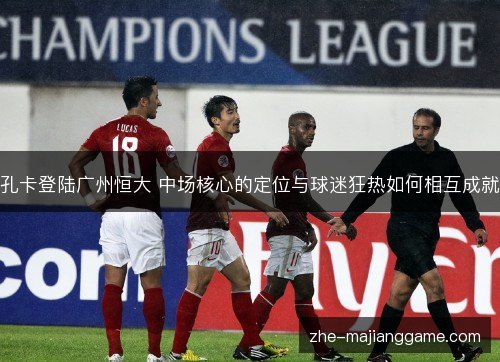 孔卡登陆广州恒大 中场核心的定位与球迷狂热如何相互成就 孔卡登陆广州恒大 中场核心的定位与球迷狂热如何相互成就